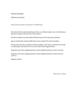 UM DIA UM ADEUS

(Guilherme Arantes)



http://www.youtube.com/watch?v=mNuZfI7-fyk



Só você prá dar A minha vida direção O tom, a cor Me fez voltar a ver a luz Estrela no
deserto a me guiar Farol no mar, da incerteza...

Um dia um adeus E eu indo embora Quanta loucura Por tão pouca aventura...

Agora entendo Que andei perdido O que é que eu faço Prá você me perdoar...

Ah! que bom seria Se eu pudesse te abraçar Beijar, sentir Como a primeira vez Te dar
o carinho Que você merece ter E eu sei te amar Como ninguém mais...

Ninguém mais Como ninguém Jamais te amou Ninguém jamais te amou Te amou...

Ninguém mais Como ninguém Jamais te amou Ninguém jamais te amou Como eu,
como eu...

(Repetir a letra)




                                                                  Voltar para o índice
 