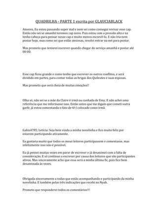 QUADRILHA - PARTE 1 escrita por GLAUCIABLACK
Amores, Eu estou passando super mal e nem sei como consegui revisar esse cap.
Então não sei se amanhã teremos cap novo. Pois estou com a pressão alta e na
tenho cabeça para pensar nesse cap e muito menos escrevê-lo. E não iria nem
postar hoje, mas como sei que estão ansiosas, resolvi entrar na net para postar.

Mas prometo que tentarei escrever quando chegar do serviço amanhã e postar até
00:00.




Esse cap ficou grande e como tenho que escrever os outros conflitos, e será
dividido em partes, para contar todas as brigas dos Quileutes e suas esposas.

Mas prometo que será cheia de muitas emoções!!



Olha só, não sei se a mãe da Claire é irmã ou cunhada de Emy. E não achei uma
referência que me informasse isso. Então antes que me digam que cometi outra
garfe, já estou comentando o fato de tê-l colocado como irmã.




Gabis4785, Letícia: Seja bem vinda a minha novelinha e fico muito feliz por
estarem participando ativamente.

Eu gostaria muito que todos os meus leitores participassem e comentasse, mas
infelizmente isso não é possível.

Eu já pensei muitas vezes em parar de escrever e já desanimei com a falta de
consideração. E só continuo a escrever por causa dos leitores que são participantes
ativos. Mas sinceramente acho que essa será a minha última fic, pois fico bem
desaminada às vezes.



Obrigada sinceramente a todas que estão acompanhando e participando da minha
novelinha. E também pelas três indicações que recebi no Nyah.

Prometo que responderei todos os comentários!!!
 