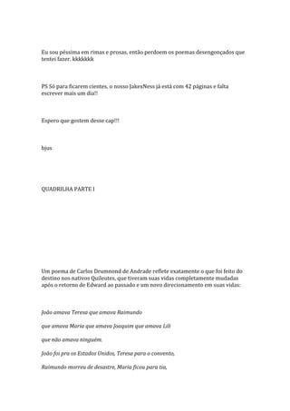 Eu sou péssima em rimas e prosas, então perdoem os poemas desengonçados que
tentei fazer. kkkkkkk



PS Só para ficarem cientes, o nosso JakexNess já está com 42 páginas e falta
escrever mais um dia!!



Espero que gostem desse cap!!!



bjus




QUADRILHA PARTE I




Um poema de Carlos Drumnond de Andrade reflete exatamente o que foi feito do
destino nos nativos Quileutes, que tiveram suas vidas completamente mudadas
após o retorno de Edward ao passado e um novo direcionamento em suas vidas:



João amava Teresa que amava Raimundo

que amava Maria que amava Joaquim que amava Lili

que não amava ninguém.

João foi pra os Estados Unidos, Teresa para o convento,

Raimundo morreu de desastre, Maria ficou para tia,
 