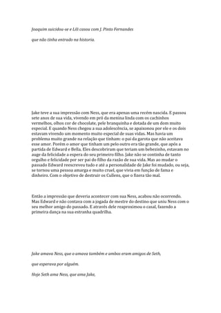 Joaquim suicidou-se e Lili casou com J. Pinto Fernandes

que não tinha entrado na historia.




Jake teve a sua impressão com Ness, que era apenas uma recém nascida. E passou
sete anos de sua vida, vivendo em pró da menina linda com os cachinhos
vermelhos, olhos cor de chocolate, pele branquinha e dotada de um dom muito
especial. E quando Ness chegou a sua adolescência, se apaixonou por ele e os dois
estavam vivendo um momento muito especial de suas vidas. Mas havia um
problema muito grande na relação que tinham: o pai da garota que não aceitava
esse amor. Porém o amor que tinham um pelo outro era tão grande, que após a
partida de Edward e Bella. Eles descobriram que teriam um bebezinho, estavam no
auge da felicidade a espera do seu primeiro filho. Jake não se continha de tanto
orgulho e felicidade por ser pai do filho da razão de sua vida. Mas ao mudar o
passado Edward reescreveu tudo e até a personalidade de Jake foi mudado, ou seja,
se tornou uma pessoa amarga e muito cruel, que vivia em função de fama e
dinheiro. Com o objetivo de destruir os Cullens, que o fizera tão mal.



Então a impressão que deveria acontecer com sua Ness, acabou não ocorrendo.
Mas Edward e não contava com a jogada de mestre do destino que uniu Ness com o
seu melhor amigo do passado. E através dele reaproximou o casal, fazendo a
primeira dança na sua estranha quadrilha.




Jake amava Ness, que o amava também e ambos eram amigos de Seth,

que esperava por alguém.

Hoje Seth ama Ness, que ama Jake,
 