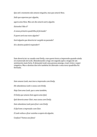 Que até o momento não amava ninguém, mas que amará Ness.

Seth que esperava por alguém,

agora ama Ness. Mas um dia amará outro alguém.

Estranho! Não é?

A nossa primeira quadrilha já formada?

E quem será esse novo alguém?

Será alguém que deveria ter surgido no passado?

Só o destino poderá responder!!




Sam deveria ter se casado com Emily, com quem tivera a impressão quando ainda
era namorado de Leah. Abandonando-a logo em seguida após a magia de um
sentimento mais forte. E deixando Leah uma pessoa amarga, cruel, triste e super
vingativa. Mas o destino dos três também foi alterado e uma nova quadrilha foi
formada.




Sam amava Leah, mas teve a impressão com Emily.

Ele abandonou Leah e casou com Emily.

Hoje Sam ama Leah, que o ama também,

E Emily que amava Sam agora ama Quil,

Quil deveria amar Clair, mas casou com Emily.

Sam abandona Leah para ficar com Emily

E Quil tem a impressão com Clair.

E Leah voltou a ficar sozinha a espera de alguém.

Confuso? Vamos aos fatos!
 