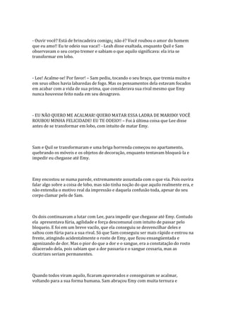 - Ouvir você? Está de brincadeira comigo¿ não é? Você roubou o amor do homem
que eu amo!! Eu te odeio sua vaca!! - Leah disse exaltada, enquanto Quil e Sam
observavam o seu corpo tremer e sabiam o que aquilo significava: ela iria se
transformar em lobo.



- Lee! Acalme-se! Por favor! – Sam pediu, tocando o seu braço, que tremia muito e
em seus olhos havia labaredas de fogo. Mas os pensamentos dela estavam focados
em acabar com a vida de sua prima, que considerava sua rival mesmo que Emy
nunca houvesse feito nada em seu desagravo.



- EU NÃO QUERO ME ACALMAR! QUERO MATAR ESSA LADRA DE MARIDO! VOCÊ
ROUBOU MINHA FELICIDADE! EU TE ODEIO!! – Foi à última coisa que Lee disse
antes de se transformar em lobo, com intuito de matar Emy.



Sam e Quil se transformaram e uma briga horrenda começou no apartamento,
quebrando os móveis e os objetos de decoração, enquanto tentavam bloqueá-la e
impedir eu chegasse até Emy.



Emy encostou se numa parede, extremamente assustada com o que via. Pois ouvira
falar algo sobre a coisa de lobo, mas não tinha noção do que aquilo realmente era, e
não entendia o motivo real da impressão e daquela confusão toda, apesar do seu
corpo clamar pelo de Sam.



Os dois continuavam a lutar com Lee, para impedir que chegasse até Emy. Contudo
ela apresentava fúria, agilidade e força descomunal com intuito de passar pelo
bloqueio. E foi em um breve vacilo, que ela conseguiu se desvencilhar deles e
saltou com fúria para a sua rival. Só que Sam conseguiu ser mais rápido e entrou na
frente, atingindo acidentalmente o rosto de Emy, que ficou ensangüentada e
agonizando de dor. Mas o pior do que a dor e o sangue, era a constatação do rosto
dilacerado dela, pois sabiam que a dor passaria e o sangue cessaria, mas as
cicatrizes seriam permanentes.



Quando todos viram aquilo, ficaram apavorados e conseguiram se acalmar,
voltando para a sua forma humana. Sam abraçou Emy com muita ternura e
 