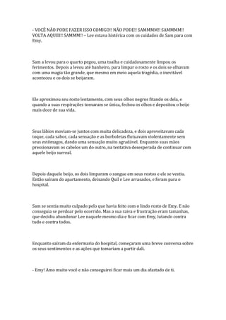 - VOCÊ NÃO PODE FAZER ISSO COMIGO!! NÃO PODE!! SAMMMM!! SAMMMM!!
VOLTA AQUIII!! SAMMM!! – Lee estava histérica com os cuidados de Sam para com
Emy.



Sam a levou para o quarto pegou, uma toalha e cuidadosamente limpou os
ferimentos. Depois a levou até banheiro, para limpar o rosto e os dois se olhavam
com uma magia tão grande, que mesmo em meio aquela tragédia, o inevitável
aconteceu e os dois se beijaram.



Ele aproximou seu rosto lentamente, com seus olhos negros fitando os dela, e
quando a suas respirações tornaram se única, fechou os olhos e depositou o beijo
mais doce de sua vida.



Seus lábios moviam-se juntos com muita delicadeza, e dois aproveitavam cada
toque, cada sabor, cada sensação e as borboletas flutuavam violentamente sem
seus estômagos, dando uma sensação muito agradável. Enquanto suas mãos
pressionavam os cabelos um do outro, na tentativa desesperada de continuar com
aquele beijo surreal.



Depois daquele beijo, os dois limparam o sangue em seus rostos e ele se vestiu.
Então saíram do apartamento, deixando Quil e Lee arrasados, e foram para o
hospital.



Sam se sentia muito culpado pelo que havia feito com o lindo rosto de Emy. E não
conseguia se perdoar pelo ocorrido. Mas a sua raiva e frustração eram tamanhas,
que decidiu abandonar Lee naquele mesmo dia e ficar com Emy, lutando contra
tudo e contra todos.



Enquanto saíram da enfermaria do hospital, começaram uma breve conversa sobre
os seus sentimentos e as ações que tomariam a partir dali.



- Emy! Amo muito você e não conseguirei ficar mais um dia afastado de ti.
 