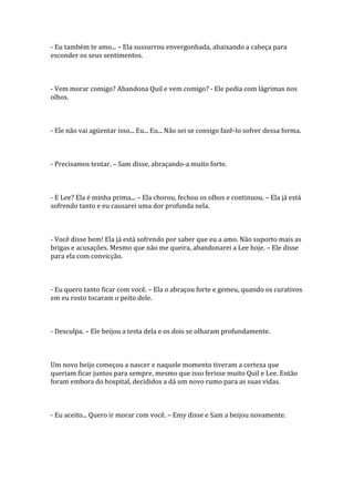 - Eu também te amo... – Ela sussurrou envergonhada, abaixando a cabeça para
esconder os seus sentimentos.



- Vem morar comigo? Abandona Quil e vem comigo? - Ele pedia com lágrimas nos
olhos.



- Ele não vai agüentar isso... Eu... Eu... Não sei se consigo fazê-lo sofrer dessa forma.



- Precisamos tentar. – Sam disse, abraçando-a muito forte.



- E Lee? Ela é minha prima... – Ela chorou, fechou os olhos e continuou. – Ela já está
sofrendo tanto e eu causarei uma dor profunda nela.



- Você disse bem! Ela já está sofrendo por saber que eu a amo. Não suporto mais as
brigas e acusações. Mesmo que não me queira, abandonarei a Lee hoje. – Ele disse
para ela com convicção.



- Eu quero tanto ficar com você. – Ela o abraçou forte e gemeu, quando os curativos
em eu rosto tocaram o peito dele.



- Desculpa. – Ele beijou a testa dela e os dois se olharam profundamente.



Um novo beijo começou a nascer e naquele momento tiveram a certeza que
queriam ficar juntos para sempre, mesmo que isso ferisse muito Quil e Lee. Então
foram embora do hospital, decididos a dá um novo rumo para as suas vidas.



- Eu aceito... Quero ir morar com você. – Emy disse e Sam a beijou novamente.
 