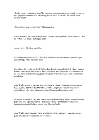 - Então vamos enfrentar a feras? Eu vou para o meu apartamento e você vai para o
seu, pegamos nossas coisas e vamos para um hotel. E amanhã decidimos onde
iremos morar.



- Vamos ficar aqui em La Push? - Ela perguntou.



- Sim! Montarei um consultório aqui na reserva e você pode dá aulas na escola... Vai
dá certo! – Ele disse e a abraçou forte.



- Amo você. – Ela disse baixinho.



- Também amo muito você... – Ele disse e se beijaram novamente, querendo que
aquela magia não acabasse nunca.



Quando os dois voltaram, Quil, Embry, Jake (muito arrasados), Seth e Lee estavam
em seu apartamento esperando. Sam comunicou a todos que estava indo embora
de casa e iria morar com Emy, para desespero de Quil e Lee, que começaram mais
uma briga.



- VOCÊ NÃO VAI MORAR COM ELA!! NÃO PODE FAZER ISSO COMIGO!! SAMMM!!
NÃO ACEITO ISSOOO!! SAMMMM!! SAMMM- Lee gritava e se debatia, sendo
segurada por Jake que estava com expressões arrasadas em seu rosto.



- Não tem mais volta! Emy e eu vamos para um hotel hoje e depois nos mudaremos
para uma casa aqui na reserva. – Ele disse, olhando para todos que estavam
assustados, exceto Quil que estava com ódio profundo.



- VOCÊ NÃO VAI EMBORA COM A MINHA MULHER!! NÃO VAI!! – Quil se atirou
para cima dele e deu um soco em seu rosto.
 