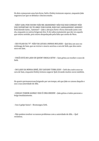 Os dois começaram uma luta feroz, Seth e Embry tentaram separar, enquanto Jake
segurava Lee que se debatia e chorava muito.



- NÃO!! SAM, POR FAVOR!! NÃO ME ABANDONE!! NÃO FAZ ISSO COMIGO!! NÃO
VOU SUPORTAR!! EU TE AMO!! POR FAVOR, NÃO VAI!! AHHAAHHHH!! AHHHH!!
Está doendo tanto... Sammm!! – Jake a abraçou forte e ficou chorando junto com
ela, enquanto os outros brigavam feio. E ele sabia exatamente que dor era aquela
que estava sentido, pois estava despedaçado pela falta que sentia de Ness.



- SEU FILHO DA “P”! NÃO VAI LEVAR A MINHA MULHER! – Quil deu um soco no
estômago de Sam, que ao revirar o murro acertou a cara de Seth, que deu outro
soco em Sam.



- VOCÊ ESTÁ DO LADO DE QUEM? DROGA SETH! – Sam gritou ao receber o soco de
Seth.



- DO LADO DA MINHA IRMÃ, SEU SAFADO! TOMA ISSO! – Seth deu outro soco na
cara de Sam, enquanto Embry tentava segurar Quil, levando muitos socos também.



Os quatro permaneceram brigando por um tempo, até que Jake se cansou daquilo e
uso a sua autoridade de Alfa.



- CHEGA!! PAREM AGORA!! ISSO É UMA ORDEM! – Jake gritou e todos pararam a
briga imediatamente.



- Isso é golpe baixo! – Resmungou Seth.



- Não podem resolver os nossos problemas com a autoridade de Alfa. – Quil
reclamou.
 