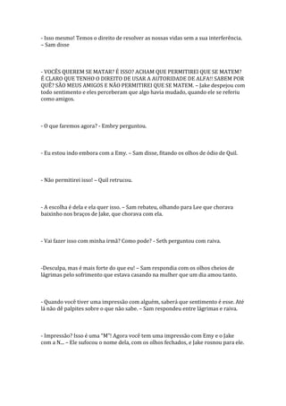 - Isso mesmo! Temos o direito de resolver as nossas vidas sem a sua interferência.
– Sam disse



- VOCÊS QUEREM SE MATAR? É ISSO? ACHAM QUE PERMITIREI QUE SE MATEM?
É CLARO QUE TENHO O DIREITO DE USAR A AUTORIDADE DE ALFA!! SABEM POR
QUÊ? SÃO MEUS AMIGOS E NÃO PERMITIREI QUE SE MATEM. – Jake despejou com
todo sentimento e eles perceberam que algo havia mudado, quando ele se referiu
como amigos.



- O que faremos agora? - Embry perguntou.



- Eu estou indo embora com a Emy. – Sam disse, fitando os olhos de ódio de Quil.



- Não permitirei isso! – Quil retrucou.



- A escolha é dela e ela quer isso. – Sam rebateu, olhando para Lee que chorava
baixinho nos braços de Jake, que chorava com ela.



- Vai fazer isso com minha irmã? Como pode? - Seth perguntou com raiva.



-Desculpa, mas é mais forte do que eu! – Sam respondia com os olhos cheios de
lágrimas pelo sofrimento que estava casando na mulher que um dia amou tanto.



- Quando você tiver uma impressão com alguém, saberá que sentimento é esse. Até
lá não dê palpites sobre o que não sabe. – Sam respondeu entre lágrimas e raiva.



- Impressão? Isso é uma “M”! Agora você tem uma impressão com Emy e o Jake
com a N... – Ele sufocou o nome dela, com os olhos fechados, e Jake rosnou para ele.
 