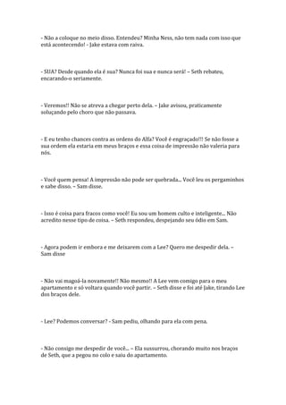 - Não a coloque no meio disso. Entendeu? Minha Ness, não tem nada com isso que
está acontecendo! - Jake estava com raiva.



- SUA? Desde quando ela é sua? Nunca foi sua e nunca será! – Seth rebateu,
encarando-o seriamente.



- Veremos!! Não se atreva a chegar perto dela. – Jake avisou, praticamente
soluçando pelo choro que não passava.



- E eu tenho chances contra as ordens do Alfa? Você é engraçado!!! Se não fosse a
sua ordem ela estaria em meus braços e essa coisa de impressão não valeria para
nós.



- Você quem pensa! A impressão não pode ser quebrada... Você leu os pergaminhos
e sabe disso. – Sam disse.



- Isso é coisa para fracos como você! Eu sou um homem culto e inteligente... Não
acredito nesse tipo de coisa. – Seth respondeu, despejando seu ódio em Sam.



- Agora podem ir embora e me deixarem com a Lee? Quero me despedir dela. –
Sam disse



- Não vai magoá-la novamente!! Não mesmo!! A Lee vem comigo para o meu
apartamento e só voltara quando você partir. – Seth disse e foi até Jake, tirando Lee
dos braços dele.



- Lee? Podemos conversar? - Sam pediu, olhando para ela com pena.



- Não consigo me despedir de você... – Ela sussurrou, chorando muito nos braços
de Seth, que a pegou no colo e saiu do apartamento.
 