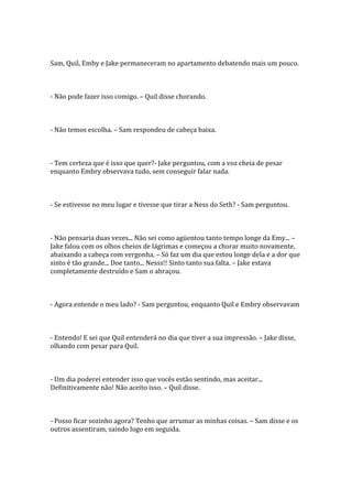 Sam, Quil, Emby e Jake permaneceram no apartamento debatendo mais um pouco.



- Não pode fazer isso comigo. – Quil disse chorando.



- Não temos escolha. – Sam respondeu de cabeça baixa.



- Tem certeza que é isso que quer?- Jake perguntou, com a voz cheia de pesar
enquanto Embry observava tudo, sem conseguir falar nada.



- Se estivesse no meu lugar e tivesse que tirar a Ness do Seth? - Sam perguntou.



- Não pensaria duas vezes... Não sei como agüentou tanto tempo longe da Emy... –
Jake falou com os olhos cheios de lágrimas e começou a chorar muito novamente,
abaixando a cabeça com vergonha. – Só faz um dia que estou longe dela e a dor que
sinto é tão grande... Doe tanto... Nesss!! Sinto tanto sua falta. – Jake estava
completamente destruído e Sam o abraçou.



- Agora entende o meu lado? - Sam perguntou, enquanto Quil e Embry observavam



- Entendo! E sei que Quil entenderá no dia que tiver a sua impressão. – Jake disse,
olhando com pesar para Quil.



- Um dia poderei entender isso que vocês estão sentindo, mas aceitar...
Definitivamente não! Não aceito isso. – Quil disse.



- Posso ficar sozinho agora? Tenho que arrumar as minhas coisas. – Sam disse e os
outros assentiram, saindo logo em seguida.
 