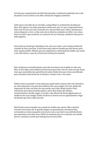 Lee foi para o apartamento de Seth desesperada e totalmente quebrada com a dor
da perda. E isso só fazia o seu ódio e desejo de vingança aumentar.



Seth estava com ódio de ser um lobo, compartilhar os sentimentos de Jake por
Ness. Mas agora o seu ódio aumentara ainda mais, por ver que a impressão havia
feito com ele com sua irmã. Contudo isso, não permitiu que o ódio o dominasse e
estava disposto a viver a vida como ela se oferecia, tentando ser feliz e ver coisas
boas em tudo o que acontecia, ao contrario da sua irmã que canalizou todo para o
lado negativo.



Sam estava arrasado por abandonar Lee, mas seu corpo e seu coração ardiam de
vontade de ficar com Emy. E não havia mais nada no mundo que não fizesse para
amar aquela mulher. Mesmo que isso significasse a destruição da mulher que amou
a sua vida inteira, e que de certa forma continuaria amando.




Jake continuava arrasado demais, pois não encontrava um sentido na vida sem
Ness. E não sabia como driblaria as barreiras para ficar com ela. Uma vez que ficara
claro que sua família não permitiria tal união. Então teria que cortar um dobrado
para encontrar uma forma de se declarar e tentar viver o seu amor.



Embry estava assustado e com medo que aquilo tudo recaísse sobre ele, fazendo o
ter uma impressão com uma das mulheres dos seus amigos. Por isso, depois da
impressão de Sam com Emy, fez um acordo com Colin, Brado, Jared e Paul,
entretanto não estava levando aquilo a sério. Mas diante dos últimos
acontecimentos, decidiu seguir o acordo e não olharia de forma alguma para as
mulheres dos seus amigos. Então resolveu se trancar em seu apartamento e fugir
do destino que Sam e Jake tiveram.



Quil foi para casa arrasado com a perda da mulher que amava. Mas o destino
resolveu sorrir para ele. E quando chegou ao apartamento, encontrou Emy
arrumando as coisas enquanto conversava com a sua irmã e sua sobrinha Claire,
que aparentava uns doze anos. Então no momento que viu a menina, seu mundo
parou e começou a sentir que tudo girava em torno dela.
 