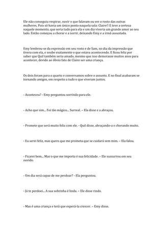 Ele não conseguiu respirar, ouvir o que falavam ou ver o rosto das outras
mulheres. Pois só havia um único ponto naquela sala: Claire!! E teve a certeza
naquele momento, que seria tudo para ela e um dia viveria um grande amor ao seu
lado. Então começou a chorar e a sorrir, deixando Emy e a irmã assustada.



Emy lembrou-se da expressão em seu rosto e de Sam, no dia da impressão que
tivera com ela, e soube exatamente o que estava acontecendo. E ficou feliz por
saber que Quil também seria amado, mesmo que isso demorasse muitos anos para
acontecer, devido ao óbvio fato de Claire ser uma criança.



Os dois foram para o quarto e conversamos sobre o assunto. E no final acabaram se
tornando amigos, em respeito a tudo o que viveram juntos.



- Aconteceu? - Emy perguntou sorrindo para ele.



- Acho que sim... Foi tão mágico... Surreal. – Ela disse e a abraçou.



- Promete que será muito feliz com ele. - Quil disse, abraçando-a e chorando muito.



- Eu serei feliz, mas quero que me prometa que se cuidará sem mim. – Ela falou.



- Ficarei bem... Mas o que me importa é sua felicidade. – Ele sussurrou em seu
ouvido.



- Um dia será capaz de me perdoar? - Ela perguntou.



- Já te perdoei... A sua sobrinha é linda. – Ele disse rindo.



- Mas é uma criança e terá que esperá-la crescer. – Emy disse.
 