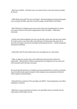 - Mãe! Sou eu, Bells! – Ela disse com a voz muito triste e com uma imensa vontade
de chorar.



- Filha! Onde você está? Por que você fugiu? - Rennê perguntava muito preocupada
com a situação da filha, após uma conversa longa e muito difícil com Charlie.



- Mãe! Edward e eu fugimos para viver nosso amor sem impedimentos. E vamos
nos casar em breve, mas estou te ligando para saber do papai. – Bella disse
chorando.



- Charlie este muito magoado com essa sua decisão e disse que não quer mais saber
de você ou ouvir o seu nome. Mas você sabe que é da boca para fora, pois ele te
ama. Dê um tempo a ele, poi foi um golpe muito grande pra ele. – Rennê respondeu
chorando ao telefone.



- Cuida dele, mãe! Eu não voltarei para ele, mas diga que eu o amo muito.



- Filha, se algo der errado entre você e Edward, estarei de braços aberto te
esperando. – Rennê falava e Bella se desmanchava em lágrimas em sua cama, por
está causando tanta dor para seus pais.



Na sala da grande mansão, os vampiros ouviam atentamente a conversa e acharam
mais estranho ainda aquela situação. Então exigiram uma explicação de Edward
sobre aqueles acontecimentos.



- Edward! O que aconteceu? Por que fugiu com Bella? - Esme perguntava com olhar
inquisitivo e ansioso.



- Mãe! Eu vi o que aconteceria no futuro e sei que Bella estava correndo risco de
vida. Então resolvi fugir com ela.
 