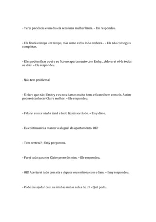 - Terei paciência e um dia ela será uma mulher linda. – Ele respondeu.



- Ela ficará comigo um tempo, mas como estou indo embora... – Ela não conseguiu
completar.



- Elas podem ficar aqui e eu fico no apartamento com Emby... Adorarei vê-la todos
os dias. – Ele respondeu.



- Não tem problema?



- É claro que não! Embry e eu nos damos muito bem, e ficarei bem com ele. Assim
poderei conhecer Claire melhor. – Ele respondeu.



- Falarei com a minha irmã e tudo ficará acertado. – Emy disse.



- Eu continuarei a manter o aluguel do apartamento. OK?



- Tem certeza? - Emy perguntou.



- Farei tudo para ter Claire perto de mim. – Ele respondeu.



- OK! Acertarei tudo com ela e depois vou embora com o Sam. – Emy respondeu.



- Pode me ajudar com as minhas malas antes de ir? - Quil pediu.
 