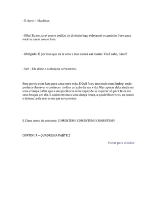 - É claro! – Ela disse.



- Olha! Eu entrarei com o pedido de divórcio logo e deixarei o caminho livre para
você se casar com o Sam.



- Obrigada! É por isso que eu te amo e isso nunca vai mudar. Você sabe, não é?



- Sei! – Ela disse e o abraçou novamente.



Emy partiu com Sam para uma nova vida. E Quil ficou morando com Embry, onde
poderia observar e conhecer melhor a razão da sua vida. Mas apesar dela ainda ser
uma criança, sabia que a sua paciência seria capaz de se superar só para tê-la em
seus braços um dia. E assim em mais uma dança louca, a quadrilha trocou os casais
e deixou Leah sem o seu par novamente.




E Claro como de costume: COMENTEM!! COMENTEM!! COMENTEM!!



CONTINUA – QUADRILHA PARTE 2

                                                                Voltar para o índice
 
