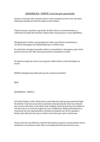 QUADRILHA - PARTE 2 escrita por marcileide
Amores, eu passei mal a semana inteira e não consegui escrever esse cap antes.
Então peço perdão por fazê-las esperar tanto tempo.



Tentarei postar o próximo cap (visão da Ness sobre os acontecimentos e o
sofrimento do Jake) até amanhã e depois dele começaremos o nosso JakeXNess.



Obrigada pelo carinho e preocupação de todas, que deixam comentários e
enviaram mensagens de solidariedade para a minha caixa.

Eu ainda não consegui responder todos os comentários e mensagens, pois entrei
poucas vezes no site. Mas assim que possível responderei a todas.



Eu não tive tempo de enviar esse cap para a Marci betar, então desculpem os
erros!!



JESSICA obrigada pela indicação que fez a minha novelinha!!



BJUS



QUADRILHA – PARTE 2



Jard, Paul, Embry, Colin e Brad assim como Edward, acharam que poderiam fugir
do destino e fizeram um acordo na tentativa desesperada de evitar da confusão
que ocorria entra Sam, Leah, Quil e Emy. Fugindo assim da presença das mulheres
um dos outros, ao custo de magoá-las com a indiferença. Então praticamente se
trancaram em seus apartamentos, evitando ao máximo sair de lá e quando o
faziam, não olhavam nem para os lados com medo que o pior acontecesse.



Assim como fez com Edward, o destino permaneceu passivo e praticamente não se
manifestou nos primeiros dias. Mas a sua implacável mão já reservava uma
 