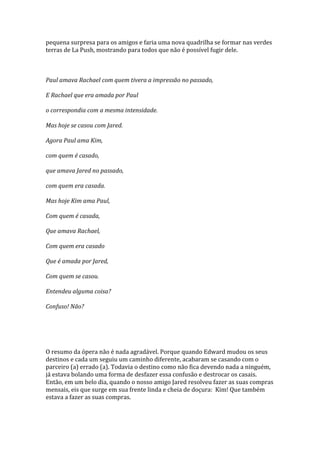 pequena surpresa para os amigos e faria uma nova quadrilha se formar nas verdes
terras de La Push, mostrando para todos que não é possível fugir dele.



Paul amava Rachael com quem tivera a impressão no passado,

E Rachael que era amada por Paul

o correspondia com a mesma intensidade.

Mas hoje se casou com Jared.

Agora Paul ama Kim,

com quem é casado,

que amava Jared no passado,

com quem era casada.

Mas hoje Kim ama Paul,

Com quem é casada,

Que amava Rachael,

Com quem era casado

Que é amada por Jared,

Com quem se casou.

Entendeu alguma coisa?

Confuso! Não?




O resumo da ópera não é nada agradável. Porque quando Edward mudou os seus
destinos e cada um seguiu um caminho diferente, acabaram se casando com o
parceiro (a) errado (a). Todavia o destino como não fica devendo nada a ninguém,
já estava bolando uma forma de desfazer essa confusão e destrocar os casais.
Então, em um belo dia, quando o nosso amigo Jared resolveu fazer as suas compras
mensais, eis que surge em sua frente linda e cheia de doçura: Kim! Que também
estava a fazer as suas compras.
 