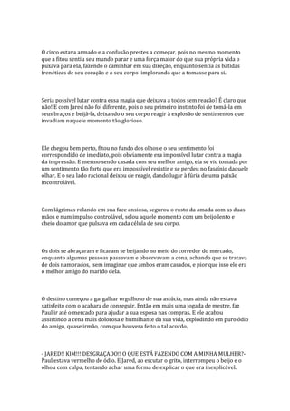 O circo estava armado e a confusão prestes a começar, pois no mesmo momento
que a fitou sentiu seu mundo parar e uma força maior do que sua própria vida o
puxava para ela, fazendo o caminhar em sua direção, enquanto sentia as batidas
frenéticas de seu coração e o seu corpo implorando que a tomasse para si.



Seria possível lutar contra essa magia que deixava a todos sem reação? É claro que
não! E com Jared não foi diferente, pois o seu primeiro instinto foi de tomá-la em
seus braços e beijá-la, deixando o seu corpo reagir à explosão de sentimentos que
invadiam naquele momento tão glorioso.



Ele chegou bem perto, fitou no fundo dos olhos e o seu sentimento foi
correspondido de imediato, pois obviamente era impossível lutar contra a magia
da impressão. E mesmo sendo casada com seu melhor amigo, ela se viu tomada por
um sentimento tão forte que era impossível resistir e se perdeu no fascínio daquele
olhar. E o seu lado racional deixou de reagir, dando lugar à fúria de uma paixão
incontrolável.



Com lágrimas rolando em sua face ansiosa, segurou o rosto da amada com as duas
mãos e num impulso controlável, selou aquele momento com um beijo lento e
cheio do amor que pulsava em cada célula de seu corpo.



Os dois se abraçaram e ficaram se beijando no meio do corredor do mercado,
enquanto algumas pessoas passavam e observavam a cena, achando que se tratava
de dois namorados, sem imaginar que ambos eram casados, e pior que isso ele era
o melhor amigo do marido dela.



O destino começou a gargalhar orgulhoso de sua astúcia, mas ainda não estava
satisfeito com o acabara de conseguir. Então em mais uma jogada de mestre, faz
Paul ir até o mercado para ajudar a sua esposa nas compras. E ele acabou
assistindo a cena mais dolorosa e humilhante da sua vida, explodindo em puro ódio
do amigo, quase irmão, com que houvera feito o tal acordo.



- JARED!! KIM!!! DESGRAÇADO!! O QUE ESTÁ FAZENDO COM A MINHA MULHER?-
Paul estava vermelho de ódio. E Jared, ao escutar o grito, interrompeu o beijo e o
olhou com culpa, tentando achar uma forma de explicar o que era inexplicável.
 