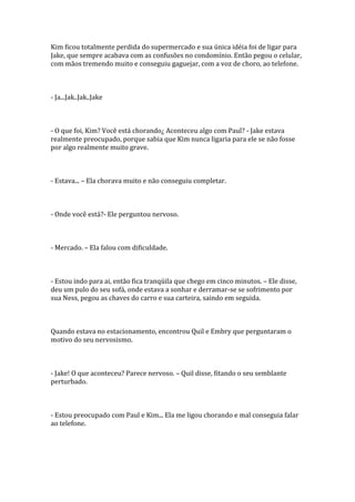 Kim ficou totalmente perdida do supermercado e sua única idéia foi de ligar para
Jake, que sempre acabava com as confusões no condomínio. Então pegou o celular,
com mãos tremendo muito e conseguiu gaguejar, com a voz de choro, ao telefone.



- Ja...Jak..Jak..Jake



- O que foi, Kim? Você está chorando¿ Aconteceu algo com Paul? - Jake estava
realmente preocupado, porque sabia que Kim nunca ligaria para ele se não fosse
por algo realmente muito grave.



- Estava... – Ela chorava muito e não conseguiu completar.



- Onde você está?- Ele perguntou nervoso.



- Mercado. – Ela falou com dificuldade.



- Estou indo para ai, então fica tranqüila que chego em cinco minutos. – Ele disse,
deu um pulo do seu sofá, onde estava a sonhar e derramar-se se sofrimento por
sua Ness, pegou as chaves do carro e sua carteira, saindo em seguida.



Quando estava no estacionamento, encontrou Quil e Embry que perguntaram o
motivo do seu nervosismo.



- Jake! O que aconteceu? Parece nervoso. – Quil disse, fitando o seu semblante
perturbado.



- Estou preocupado com Paul e Kim... Ela me ligou chorando e mal conseguia falar
ao telefone.
 