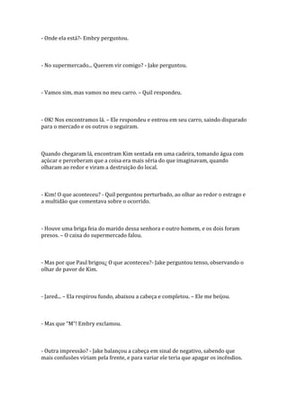 - Onde ela está?- Embry perguntou.



- No supermercado... Querem vir comigo? - Jake perguntou.



- Vamos sim, mas vamos no meu carro. – Quil respondeu.



- OK! Nos encontramos lá. – Ele respondeu e entrou em seu carro, saindo disparado
para o mercado e os outros o seguiram.



Quando chegaram lá, encontram Kim sentada em uma cadeira, tomando água com
açúcar e perceberam que a coisa era mais séria do que imaginavam, quando
olharam ao redor e viram a destruição do local.



- Kim! O que aconteceu? - Quil perguntou perturbado, ao olhar ao redor o estrago e
a multidão que comentava sobre o ocorrido.



- Houve uma briga feia do marido dessa senhora e outro homem, e os dois foram
presos. – O caixa do supermercado falou.



- Mas por que Paul brigou¿ O que aconteceu?- Jake perguntou tenso, observando o
olhar de pavor de Kim.



- Jared... – Ela respirou fundo, abaixou a cabeça e completou. – Ele me beijou.



- Mas que “M”! Embry exclamou.



- Outra impressão? - Jake balançou a cabeça em sinal de negativo, sabendo que
mais confusões viriam pela frente, e para variar ele teria que apagar os incêndios.
 