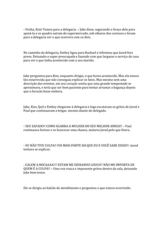 - Venha, Kim! Vamos para a delegacia. – Jake disse, segurando o braço dela para
apoiá-la e os quadro saíram do supermercado, sob olhares dos curiosos e foram
para a delegacia ver o que ocorrera com os dois.



No caminho da delegacia, Embry ligou para Rachael e informou que Jared fora
preso. Deixando-a super preocupada e fazendo com que largasse o serviço de casa
para ver o que tinha acontecido com o seu marido.



Jake perguntou para Kim, enquanto dirigia, o que havia acontecido. Mas ela estava
tão estarrecida que não conseguia explicar os fatos. Mas mesmo sem uma
descrição dos eventos, em seu coração sentia que uma grande tempestade se
aproximava, e teria que ser bem paciente para tentar arrumar a bagunça depois
que o furacão fosse embora.



Jake, Kim, Quil e Embry chegaram à delegacia e logo escutaram os gritos de Jared e
Paul que continuavam a brigar, mesmo diante do delegado.



- SEU SAFADO!! COMO AGARRA A MULHER DO SEU MELHOR AMIGO!! – Paul
continuava furioso e se houvesse uma chance, mataria Jared pelo que fizera.



- EU NÃO TIVE CULPA!! FOI MAIS FORTE DO QUE EU E VOCÊ SABE DISSO!!- Jared
tentava se explicar.



- CALEM A BOCAAAA!!!! ESTAM ME DEIXANDO LOUCO!! NÃO ME IMPORTA DE
QUEM É A CULPA!! – Uma voz rouca e imponente gritou dentro da sala, deixando
Jake bem tenso.



Ele se dirigiu ao balcão de atendimento e perguntou o que estava ocorrendo.
 