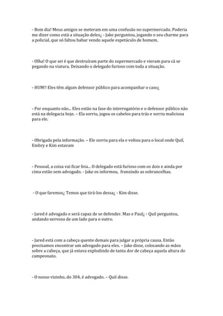 - Bom dia! Meus amigos se meteram em uma confusão no supermercado. Poderia
me dizer como está a situação deles¿ - Jake perguntou, jogando o seu charme para
a policial, que só faltou babar vendo aquele espetáculo de homem.



- Olha! O que sei é que destruíram parte do supermercado e vieram para cá se
pegando na viatura. Deixando o delegado furioso com toda a situação.



- HUM!! Eles têm algum defensor público para acompanhar o caso¿



- Por enquanto não... Eles estão na fase do interrogatório e o defensor público não
está na delegacia hoje. – Ela sorriu, jogou os cabelos para trás e sorriu maliciosa
para ele.



- Obrigada pela informação. – Ele sorriu para ela e voltou para o local onde Quil,
Embry e Kim estavam



- Pessoal, a coisa vai ficar feia... O delegado está furioso com os dois e ainda por
cima estão sem advogado. - Jake os informou, franzindo as sobrancelhas.



- O que faremos¿ Temos que tirá-los dessa¿ - Kim disse.



- Jared é advogado e será capaz de se defender. Mas e Paul¿ - Quil perguntou,
andando nervoso de um lado para o outro.



- Jared está com a cabeça quente demais para julgar a própria causa. Então
precisamos encontrar um advogado para eles. – Jake disse, colocando as mãos
sobre a cabeça, que já estava explodindo de tanta dor de cabeça aquela altura do
campeonato.



- O nosso vizinho, do 304, é advogado. – Quil disse.
 
