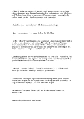 - Edward! Você conseguiu impedir que ela e o tal James se encontrassem. Então
não precisava fugir com ela daquela maneira. Tem noção de como o pai dela ficou e
está? Toda a cidade só fala na fuga de vocês! Acho que nos deve uma explicação
melhor para o que fez. – Rosali cobrou, com olhar tenebroso.



- Eu já disse tudo o que podia falar. –Ele disse abaixando cabeça.



- Quero conversar com você em particular. – Carlisle falou.



- Certo! – Edward respondeu com olhar apreensivo, pois sabia que seria obrigado a
revelar ao seu pai os seus reais motivos. Mas antes de sair, pediu a Alice que
acertasse os detalhes do casamento com Bella. – Alice! Acerte com Bella os
detalhes do nosso casamento. E espero que faça uma cerimônia bem simples, por
favor. – Ele disse e se dirigiu ao escritório com seu pai.



Quando chegaram lá, ele teve receios de contar o que havia feito e suas razões. Mas
sabia que Carlisle era a única pessoa com quem poderia desabafar e contar tudo o
que havia feito. Por isso decidiu contar a verdade para ele.



- Edward! A verdade, por favor. – Carlisle disse, sentando-se no sofá e Edward
soube que não haveria como fugir ou negar o que havia feito.



- Eu encontrei um vampiro capas de voltar no tempo e permitir que as pessoas
mudassem o seu passado. Então pedi que me ajudasse para voltar no tempo. – Ele
respondeu sem coragem para enfrentar o olhar de seu pai.



- Mas quais foram os seus motivos para voltar? - Perguntou franzindo as
sobrancelhas.



- Minha filha! Rennesmme! – Respondeu.
 