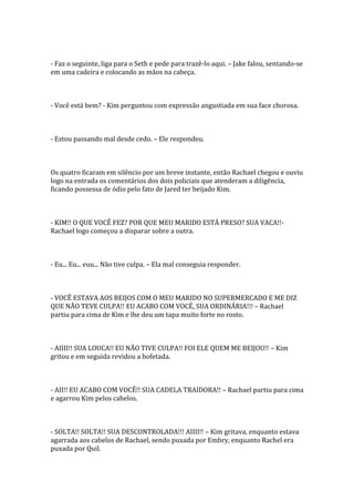 - Faz o seguinte, liga para o Seth e pede para trazê-lo aqui. – Jake falou, sentando-se
em uma cadeira e colocando as mãos na cabeça.



- Você está bem? - Kim perguntou com expressão angustiada em sua face chorosa.



- Estou passando mal desde cedo. – Ele respondeu.



Os quatro ficaram em silêncio por um breve instante, então Rachael chegou e ouviu
logo na entrada os comentários dos dois policiais que atenderam a diligência,
ficando possessa de ódio pelo fato de Jared ter beijado Kim.



- KIM!! O QUE VOCÊ FEZ? POR QUE MEU MARIDO ESTÁ PRESO? SUA VACA!!-
Rachael logo começou a disparar sobre a outra.



- Eu... Eu... euu... Não tive culpa. – Ela mal conseguia responder.



- VOCÊ ESTAVA AOS BEIJOS COM O MEU MARIDO NO SUPERMERCADO E ME DIZ
QUE NÃO TEVE CULPA!! EU ACABO COM VOCÊ, SUA ORDINÁRIA!!! – Rachael
partiu para cima de Kim e lhe deu um tapa muito forte no rosto.



- AIIII!! SUA LOUCA!! EU NÃO TIVE CULPA!! FOI ELE QUEM ME BEIJOU!! – Kim
gritou e em seguida revidou a bofetada.



- AII!! EU ACABO COM VOCÊ!! SUA CADELA TRAIDORA!! – Rachael partiu para cima
e agarrou Kim pelos cabelos.



- SOLTA!! SOLTA!! SUA DESCONTROLADA!!! AIIII!! – Kim gritava, enquanto estava
agarrada aos cabelos de Rachael, sendo puxada por Embry, enquanto Rachel era
puxada por Quil.
 