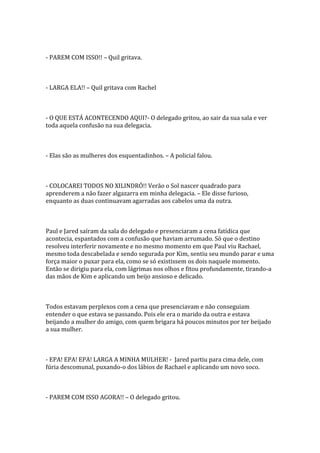 - PAREM COM ISSO!! – Quil gritava.



- LARGA ELA!! – Quil gritava com Rachel



- O QUE ESTÁ ACONTECENDO AQUI?- O delegado gritou, ao sair da sua sala e ver
toda aquela confusão na sua delegacia.



- Elas são as mulheres dos esquentadinhos. – A policial falou.



- COLOCAREI TODOS NO XILINDRÓ!! Verão o Sol nascer quadrado para
aprenderem a não fazer algazarra em minha delegacia. – Ele disse furioso,
enquanto as duas continuavam agarradas aos cabelos uma da outra.



Paul e Jared saíram da sala do delegado e presenciaram a cena fatídica que
acontecia, espantados com a confusão que haviam arrumado. Só que o destino
resolveu interferir novamente e no mesmo momento em que Paul viu Rachael,
mesmo toda descabelada e sendo segurada por Kim, sentiu seu mundo parar e uma
força maior o puxar para ela, como se só existissem os dois naquele momento.
Então se dirigiu para ela, com lágrimas nos olhos e fitou profundamente, tirando-a
das mãos de Kim e aplicando um beijo ansioso e delicado.



Todos estavam perplexos com a cena que presenciavam e não conseguiam
entender o que estava se passando. Pois ele era o marido da outra e estava
beijando a mulher do amigo, com quem brigara há poucos minutos por ter beijado
a sua mulher.



- EPA! EPA! EPA! LARGA A MINHA MULHER! - Jared partiu para cima dele, com
fúria descomunal, puxando-o dos lábios de Rachael e aplicando um novo soco.



- PAREM COM ISSO AGORA!! – O delegado gritou.
 