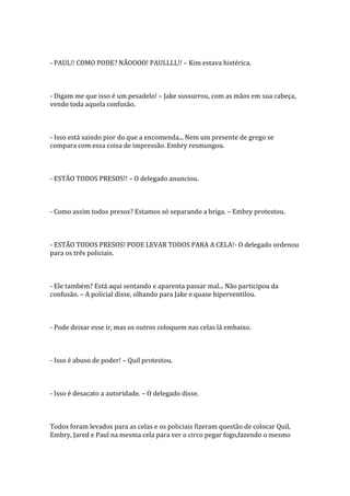 - PAUL!! COMO PODE? NÃOOOO! PAULLLL!! – Kim estava histérica.



- Digam me que isso é um pesadelo! – Jake sussurrou, com as mãos em sua cabeça,
vendo toda aquela confusão.



- Isso está saindo pior do que a encomenda... Nem um presente de grego se
compara com essa coisa de impressão. Embry resmungou.



- ESTÃO TODOS PRESOS!! – O delegado anunciou.



- Como assim todos presos? Estamos só separando a briga. – Embry protestou.



- ESTÃO TODOS PRESOS! PODE LEVAR TODOS PARA A CELA!- O delegado ordenou
para os três policiais.



- Ele também? Está aqui sentando e aparenta passar mal... Não participou da
confusão. – A policial disse, olhando para Jake e quase hiperventilou.



- Pode deixar esse ir, mas os outros coloquem nas celas lá embaixo.



- Isso é abuso de poder! – Quil protestou.



- Isso é desacato a autoridade. – O delegado disse.



Todos foram levados para as celas e os policiais fizeram questão de colocar Quil,
Embry, Jared e Paul na mesma cela para ver o circo pegar fogo,fazendo o mesmo
 