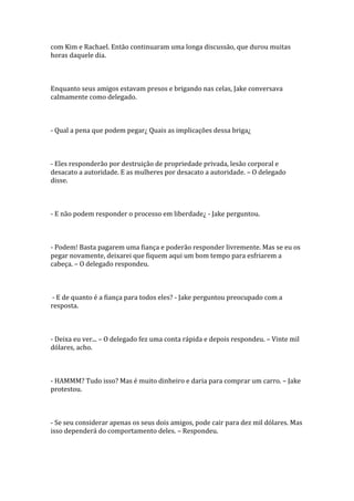 com Kim e Rachael. Então continuaram uma longa discussão, que durou muitas
horas daquele dia.



Enquanto seus amigos estavam presos e brigando nas celas, Jake conversava
calmamente como delegado.



- Qual a pena que podem pegar¿ Quais as implicações dessa briga¿



- Eles responderão por destruição de propriedade privada, lesão corporal e
desacato a autoridade. E as mulheres por desacato a autoridade. – O delegado
disse.



- E não podem responder o processo em liberdade¿ - Jake perguntou.



- Podem! Basta pagarem uma fiança e poderão responder livremente. Mas se eu os
pegar novamente, deixarei que fiquem aqui um bom tempo para esfriarem a
cabeça. – O delegado respondeu.



 - E de quanto é a fiança para todos eles? - Jake perguntou preocupado com a
resposta.



- Deixa eu ver... – O delegado fez uma conta rápida e depois respondeu. – Vinte mil
dólares, acho.



- HAMMM? Tudo isso? Mas é muito dinheiro e daria para comprar um carro. – Jake
protestou.



- Se seu considerar apenas os seus dois amigos, pode cair para dez mil dólares. Mas
isso dependerá do comportamento deles. – Respondeu.
 