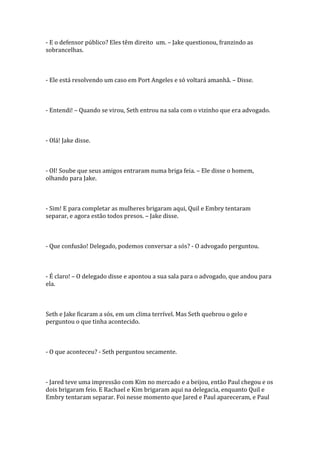 - E o defensor público? Eles têm direito um. – Jake questionou, franzindo as
sobrancelhas.



- Ele está resolvendo um caso em Port Angeles e só voltará amanhã. – Disse.



- Entendi! – Quando se virou, Seth entrou na sala com o vizinho que era advogado.



- Olá! Jake disse.



- OI! Soube que seus amigos entraram numa briga feia. – Ele disse o homem,
olhando para Jake.



- Sim! E para completar as mulheres brigaram aqui, Quil e Embry tentaram
separar, e agora estão todos presos. – Jake disse.



- Que confusão! Delegado, podemos conversar a sós? - O advogado perguntou.



- É claro! – O delegado disse e apontou a sua sala para o advogado, que andou para
ela.



Seth e Jake ficaram a sós, em um clima terrível. Mas Seth quebrou o gelo e
perguntou o que tinha acontecido.



- O que aconteceu? - Seth perguntou secamente.



- Jared teve uma impressão com Kim no mercado e a beijou, então Paul chegou e os
dois brigaram feio. E Rachael e Kim brigaram aqui na delegacia, enquanto Quil e
Embry tentaram separar. Foi nesse momento que Jared e Paul apareceram, e Paul
 