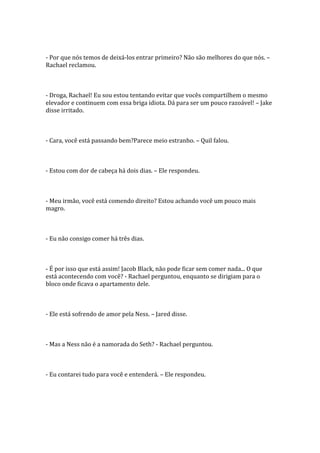 - Por que nós temos de deixá-los entrar primeiro? Não são melhores do que nós. –
Rachael reclamou.



- Droga, Rachael! Eu sou estou tentando evitar que vocês compartilhem o mesmo
elevador e continuem com essa briga idiota. Dá para ser um pouco razoável! – Jake
disse irritado.



- Cara, você está passando bem?Parece meio estranho. – Quil falou.



- Estou com dor de cabeça há dois dias. – Ele respondeu.



- Meu irmão, você está comendo direito? Estou achando você um pouco mais
magro.



- Eu não consigo comer há três dias.



- É por isso que está assim! Jacob Black, não pode ficar sem comer nada... O que
está acontecendo com você? - Rachael perguntou, enquanto se dirigiam para o
bloco onde ficava o apartamento dele.



- Ele está sofrendo de amor pela Ness. – Jared disse.



- Mas a Ness não é a namorada do Seth? - Rachael perguntou.



- Eu contarei tudo para você e entenderá. – Ele respondeu.
 