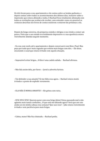 Os três foram para o seu apartamento e ele contou sobre as lendas quileutes, e
depois contou sobre todos os acontecimentos dos últimos dias, inclusive sobre a
impressão que estava afetando a todos. E Rachael ficou totalmente abismada com
todas as revelações que acabara de receber, sem entender como era possível as
criaturas descritas nos livros de contos existirem e estarem tão próximas a ela.



Depois da longa conversa, ela preparou comida e obrigou o seu irmão a comer um
pouco. Visto que o seu estado era totalmente depressivo e a sua aparência estava
visivelmente abatida naquele momento.



- Eu vou com vocês até o apartamento e depois conversarei com Kim e Paul. Mas
peço por tudo que é mais sagrado que evitem mais brigas com eles. – Ele disse,
encarando o casal que estava irritado com aquela situação.



- Impossível evitar brigas... A Kim é uma cadela safada. - Rachael afirmou.



- Não fala assim dela, por favor. – Jared a advertiu furioso.



- Vai defender a sua amante? Só me falta essa agora. – Rachael estava muito
irritada e a ponto de explodir novamente.



- ELA NÃO Á MINHA AMANTE!! – Ele gritou com raiva.



- EPA! EPA! EPA!! Querem parar com essa briga idiota! Estou passando mal e não
agüento mais tantas confusões... O que está me faltando agora? Será que um raio
ainda cai em minha cabeça essa semana? Que saco isso! – Jake estava visivelmente
irritado e sem paciência para mais brigas.



- Calma, mano! Não fica chateado. – Rachael pediu.
 