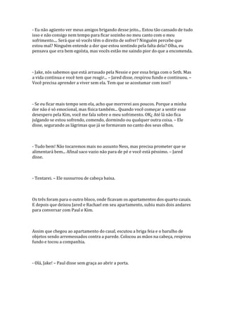 - Eu não agüento ver meus amigos brigando desse jeito... Estou tão cansado de tudo
isso e não consigo nem tempo para ficar sozinho no meu canto com o meu
sofrimento.... Será que só vocês têm o direito de sofrer? Ninguém percebe que
estou mal? Ninguém entende a dor que estou sentindo pela falta dela? Olha, eu
pensava que era bem egoísta, mas vocês estão me saindo pior do que a encomenda.



- Jake, nós sabemos que está arrasado pela Nessie e por essa briga com o Seth. Mas
a vida continua e você tem que reagir... – Jared disse, respirou fundo e continuou. –
Você precisa aprender a viver sem ela. Tem que se acostumar com isso!!



- Se eu ficar mais tempo sem ela, acho que morrerei aos poucos. Porque a minha
dor não é só emocional, mas física também... Quando você começar a sentir esse
desespero pela Kim, você me fala sobre o meu sofrimento. OK¿ Até lá não fica
julgando se estou sofrendo, comendo, dormindo ou qualquer outra coisa. – Ele
disse, segurando as lágrimas que já se formavam no canto dos seus olhos.



- Tudo bem! Não tocaremos mais no assunto Ness, mas precisa prometer que se
alimentará bem... Afinal saco vazio não para de pé e você está péssimo. – Jared
disse.



- Tentarei. – Ele sussurrou de cabeça baixa.



Os três foram para o outro bloco, onde ficavam os apartamentos dos quarto casais.
E depois que deixou Jared e Rachael em seu apartamento, subiu mais dois andares
para conversar com Paul e Kim.



Assim que chegou ao apartamento do casal, escutou a briga feia e o barulho de
objetos sendo arremessados contra a parede. Colocou as mãos na cabeça, respirou
fundo e tocou a companhia.



- Olá, Jake! – Paul disse sem graça ao abrir a porta.
 
