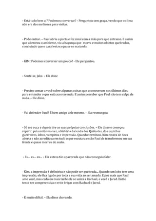 - Está tudo bem ai? Podemos conversar? - Perguntou sem graça, vendo que o clima
não era dos melhores para visitas.



- Pode entrar. – Paul abriu a porta e fez sinal com a mão para que entrasse. E assim
que adentrou o ambiente, viu a bagunça que estava e muitos objetos quebrados,
concluindo que o casal estava quase se matando.



- KIM! Podemos conversar um pouco? - Ele perguntou.



- Sente-se, Jake. – Ela disse



- Preciso contar a você sobre algumas coisas que aconteceram nos últimos dias,
para entender o que está acontecendo. E assim perceber que Paul não tem culpa de
nada. – Ele disse.



- Vai defender Paul? É bem amigo dele mesmo. – Ela resmungou.



- Só me ouça e depois tire as suas próprias conclusões. – Ele disse e começou
repetir, pela milésima vez, a história da lenda dos Quileutes, dos espíritos
guerreiros, lobos, vampiros e impressão. Quando terminou, Kim estava de boca
aberta e não acreditava em tudo o que escutara então Paul de transformou em sua
frente e quase morreu de susto.



- Eu... eu... eu... – Ela estava tão apavorada que não conseguia falar.



- Kim, a impressão é definitiva e não pode ser quebrada... Quando um lobo tem uma
impressão, ele fica ligado por toda a sua vida ao ser amado. E por mais que Paul
ame você, mas cedo ou mais tarde ele se unirá a Rachael, e você a Jared. Então
tente ser compreensiva e evite brigas com Rachael e Jared.



- É muito difícil. – Ela disse chorando.
 