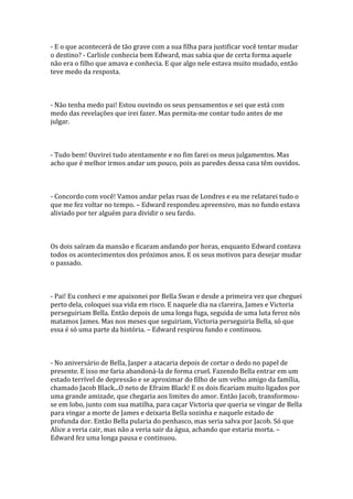 - E o que acontecerá de tão grave com a sua filha para justificar você tentar mudar
o destino? - Carlisle conhecia bem Edward, mas sabia que de certa forma aquele
não era o filho que amava e conhecia. E que algo nele estava muito mudado, então
teve medo da resposta.



- Não tenha medo pai! Estou ouvindo os seus pensamentos e sei que está com
medo das revelações que irei fazer. Mas permita-me contar tudo antes de me
julgar.



- Tudo bem! Ouvirei tudo atentamente e no fim farei os meus julgamentos. Mas
acho que é melhor irmos andar um pouco, pois as paredes dessa casa têm ouvidos.



- Concordo com você! Vamos andar pelas ruas de Londres e eu me relatarei tudo o
que me fez voltar no tempo. – Edward respondeu apreensivo, mas no fundo estava
aliviado por ter alguém para dividir o seu fardo.



Os dois saíram da mansão e ficaram andando por horas, enquanto Edward contava
todos os acontecimentos dos próximos anos. E os seus motivos para desejar mudar
o passado.



- Pai! Eu conheci e me apaixonei por Bella Swan e desde a primeira vez que cheguei
perto dela, coloquei sua vida em risco. E naquele dia na clareira, James e Victoria
perseguiriam Bella. Então depois de uma longa fuga, seguida de uma luta feroz nós
matamos James. Mas nos meses que seguiriam, Victoria perseguiria Bella, só que
essa é só uma parte da história. – Edward respirou fundo e continuou.



- No aniversário de Bella, Jasper a atacaria depois de cortar o dedo no papel de
presente. E isso me faria abandoná-la de forma cruel. Fazendo Bella entrar em um
estado terrível de depressão e se aproximar do filho de um velho amigo da família,
chamado Jacob Black...O neto de Efraim Black! E os dois ficariam muito ligados por
uma grande amizade, que chegaria aos limites do amor. Então Jacob, transformou-
se em lobo, junto com sua matilha, para caçar Victoria que queria se vingar de Bella
para vingar a morte de James e deixaria Bella sozinha e naquele estado de
profunda dor. Então Bella pularia do penhasco, mas seria salva por Jacob. Só que
Alice a veria cair, mas não a veria sair da água, achando que estaria morta. –
Edward fez uma longa pausa e continuou.
 