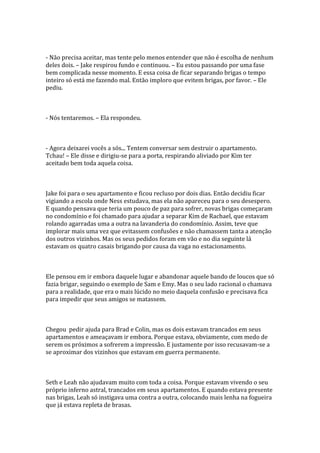 - Não precisa aceitar, mas tente pelo menos entender que não é escolha de nenhum
deles dois. – Jake respirou fundo e continuou. – Eu estou passando por uma fase
bem complicada nesse momento. E essa coisa de ficar separando brigas o tempo
inteiro só está me fazendo mal. Então imploro que evitem brigas, por favor. – Ele
pediu.



- Nós tentaremos. – Ela respondeu.



- Agora deixarei vocês a sós... Tentem conversar sem destruir o apartamento.
Tchau! – Ele disse e dirigiu-se para a porta, respirando aliviado por Kim ter
aceitado bem toda aquela coisa.



Jake foi para o seu apartamento e ficou recluso por dois dias. Então decidiu ficar
vigiando a escola onde Ness estudava, mas ela não apareceu para o seu desespero.
E quando pensava que teria um pouco de paz para sofrer, novas brigas começaram
no condomínio e foi chamado para ajudar a separar Kim de Rachael, que estavam
rolando agarradas uma a outra na lavanderia do condomínio. Assim, teve que
implorar mais uma vez que evitassem confusões e não chamassem tanta a atenção
dos outros vizinhos. Mas os seus pedidos foram em vão e no dia seguinte lá
estavam os quatro casais brigando por causa da vaga no estacionamento.



Ele pensou em ir embora daquele lugar e abandonar aquele bando de loucos que só
fazia brigar, seguindo o exemplo de Sam e Emy. Mas o seu lado racional o chamava
para a realidade, que era o mais lúcido no meio daquela confusão e precisava fica
para impedir que seus amigos se matassem.



Chegou pedir ajuda para Brad e Colin, mas os dois estavam trancados em seus
apartamentos e ameaçavam ir embora. Porque estava, obviamente, com medo de
serem os próximos a sofrerem a impressão. E justamente por isso recusavam-se a
se aproximar dos vizinhos que estavam em guerra permanente.



Seth e Leah não ajudavam muito com toda a coisa. Porque estavam vivendo o seu
próprio inferno astral, trancados em seus apartamentos. E quando estava presente
nas brigas, Leah só instigava uma contra a outra, colocando mais lenha na fogueira
que já estava repleta de brasas.
 