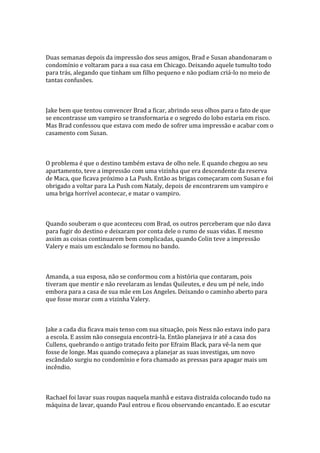 Duas semanas depois da impressão dos seus amigos, Brad e Susan abandonaram o
condomínio e voltaram para a sua casa em Chicago. Deixando aquele tumulto todo
para trás, alegando que tinham um filho pequeno e não podiam criá-lo no meio de
tantas confusões.



Jake bem que tentou convencer Brad a ficar, abrindo seus olhos para o fato de que
se encontrasse um vampiro se transformaria e o segredo do lobo estaria em risco.
Mas Brad confessou que estava com medo de sofrer uma impressão e acabar com o
casamento com Susan.



O problema é que o destino também estava de olho nele. E quando chegou ao seu
apartamento, teve a impressão com uma vizinha que era descendente da reserva
de Maca, que ficava próximo a La Push. Então as brigas começaram com Susan e foi
obrigado a voltar para La Push com Nataly, depois de encontrarem um vampiro e
uma briga horrível acontecar, e matar o vampiro.



Quando souberam o que aconteceu com Brad, os outros perceberam que não dava
para fugir do destino e deixaram por conta dele o rumo de suas vidas. E mesmo
assim as coisas continuarem bem complicadas, quando Colin teve a impressão
Valery e mais um escândalo se formou no bando.



Amanda, a sua esposa, não se conformou com a história que contaram, pois
tiveram que mentir e não revelaram as lendas Quileutes, e deu um pé nele, indo
embora para a casa de sua mãe em Los Angeles. Deixando o caminho aberto para
que fosse morar com a vizinha Valery.



Jake a cada dia ficava mais tenso com sua situação, pois Ness não estava indo para
a escola. E assim não conseguia encontrá-la. Então planejava ir até a casa dos
Cullens, quebrando o antigo tratado feito por Efraim Black, para vê-la nem que
fosse de longe. Mas quando começava a planejar as suas investigas, um novo
escândalo surgiu no condomínio e fora chamado as pressas para apagar mais um
incêndio.



Rachael foi lavar suas roupas naquela manhã e estava distraída colocando tudo na
máquina de lavar, quando Paul entrou e ficou observando encantado. E ao escutar
 