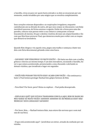 o barulho, virou-se para ver quem havia entrado e os dois se encararam por um
momento, sendo invadidos por uma mágico que os envolvia completamente.



Seus corações estavam disparados e as respirações irregulares, enquanto
caminhavam um na direção do outro, até que seus corpos se chocassem e um beijo
inevitável nascesse, de forma ansiosa e urgente. Então ele a levou para uma das
paredes, colocou suas pernas entre a sua cintura e começaram a transar
loucamente ali mesmo. Só que o destino resolveu dá mais um empurrãozinho e fez
com que Kim fosse procurar Paul, que demorava muito para voltar com as roupas
que deixará na lavanderia.



Quando Kim chegou e viu aquela cena, pegou uma toalha e começou a bater nos
dois com fúria descomunal, gritando como uma louca.



- SAFADOS!! SEM VERGONHA!! EU MATO VOCÊS!! – Ela batia nos dois com a toalha,
gritava e chorava ao mesmo tempo. E um dois moradores, escutando o barulho, foi
ver o que estava acontecendo, presenciando a cena chocando e alertando os
demais vizinhos, que invadiram o lugar em segundos



- VOCÊS NÃO PODIAM TER FEITO ISSO!! ACABO COM VOCÊS! – Ela continuava a
bater e Paul tentava proteger Rachael dos golpes furiosos de Kim.



- Para Kim!! Por favor, para!! Deixa eu explicar. – Paul pedia desesperado.



- EXPLICAR O QUÊ? QUE ESTAVA TRANSANDO COM ELA AQUI, BEM DE BAIXO NO
MEU NARIZ! EU MATO VOCÊS!! AHHHHH! AHHHHH! EU ÃO MERECIA ISSO!! NÃO
MERECIA!! SEUS CANALHAS!! SAFADOS!!



- Por favor, Kim... – Rachael tentava falar, mas estava tão nervosa que o som mal
saia de sua boca.



- O que está acontecendo aqui? - Jared disse ao entrar, avisado da confusão por um
vizinho.
 