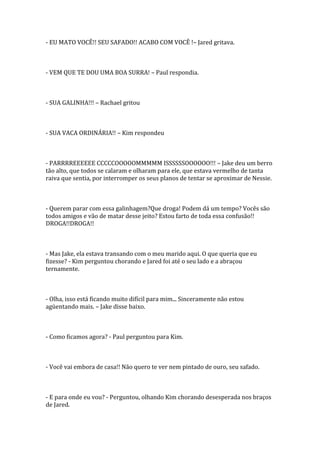 - EU MATO VOCÊ!! SEU SAFADO!! ACABO COM VOCÊ !– Jared gritava.



- VEM QUE TE DOU UMA BOA SURRA! – Paul respondia.



- SUA GALINHA!!! – Rachael gritou



- SUA VACA ORDINÁRIA!! – Kim respondeu



- PARRRREEEEEE CCCCCOOOOOMMMMM ISSSSSSOOOOOO!!! – Jake deu um berro
tão alto, que todos se calaram e olharam para ele, que estava vermelho de tanta
raiva que sentia, por interromper os seus planos de tentar se aproximar de Nessie.



- Querem parar com essa galinhagem?Que droga! Podem dá um tempo? Vocês são
todos amigos e vão de matar desse jeito? Estou farto de toda essa confusão!!
DROGA!!DROGA!!



- Mas Jake, ela estava transando com o meu marido aqui. O que queria que eu
fizesse? - Kim perguntou chorando e Jared foi até o seu lado e a abraçou
ternamente.



- Olha, isso está ficando muito difícil para mim... Sinceramente não estou
agüentando mais. – Jake disse baixo.



- Como ficamos agora? - Paul perguntou para Kim.



- Você vai embora de casa!! Não quero te ver nem pintado de ouro, seu safado.



- E para onde eu vou? - Perguntou, olhando Kim chorando desesperada nos braços
de Jared.
 