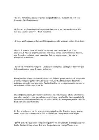 - Pode ir para minha casa, porque eu não pretendo ficar mais um dia com essa
traidora. – Jared respondeu.



- Calma ai? Vocês estão dizendo que um vai se mudar para a casa do outro? Mas
isso est| virando uma “P”! – Leah exclamou.



- E o que você sugere que façamos? Não perce que não tem mais volta. – Paul disse.



- Então fica assim: Jared e Kim vão para o meu apartamento e ficam lá por
enquanto. E Paul vai pegar suas malas e se muda para o apartamento de Racheal,
que deixará as malas de Jared na porta e Quil vai buscar, para evitar que se
encontrem novamente.



- Isso é um verdadeiro suingue! – Leah disse, balançando a cabeça ao perceber que
todos aceitaram a troca de casais facilmente.



Kim e Jared ficaram o restante do dia na casa de Jake, que se trancou em seu quarto
e tomou remédios para dormir. Enquanto isso, Rachael fez as malas de Jared e
deixou na porta do apartamento, e Paul se instalou em seu apartamento, mesmo se
sentindo estranho com a situação.



Quando Jake acordou, Jared estava dormindo no sofá abraçado a Kim. E teve inveja
por saber que talvez isso nunca fosse possível para ele, afinal haviam passado três
semanas e nada havia mudado em sua vida. E a cada dia as esperanças que tinha de
ficar com Ness só diminuíam.



Os dois acordarem e ele fez uma proposta para eles, afim de evitar que os quatro
casais se encontrassem todos os dias no elevador e começassem mais brigas.



- Jared, Kim acho que ficará complicado para vocês morarem no mesmo prédio que
Paul e Rachael. O que acham de trocar de apartamento comigo?Assim só se
 