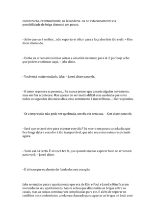 encontrarão, eventualmente, na lavanderia ou no estacionamento e a
possibilidade de briga dimunui um pouco.



- Acho que será melhor... não suportarei olhar para a fuça dos dois tão cedo. – Kim
disse chorando.



- Então eu arrumarei minhas coisas e amanhã me mudo para lá. E por hoje acho
que podem continuar aqui. – Jake disse.



- Você está muito mudado, Jake. – Jared disse para ele.



- O amor regenera as pessoas... Eu nunca pensei que amaria alguém novamente,
mas em fim aconteceu. Mas apesar de ser muito difícil essa ausência que sinto
todos os segundos dos meus dias, esse sentimento é maravilhoso. – Ele respondeu.



- Se a impressão não pode ser quebrada, um dia ela será sua. – Kim disse para ele.



- Será que estarei vivo para esperar esse dia? Eu morro um pouco a cada dia que
fico longe dela e essa dor é tão insuportável, que não seu como estou respirando
agora.



- Tudo vai dá certo. É só você ter fé, que quando menos esperar tudo se arrumará
para você. – Jared disse.



- É só isso que eu desejo do fundo do meu coração.



Jake se mudou para o apartamento que era de Kim e Paul e Jared e Kim ficaram
morando no seu apartamento. Assim achou que diminuiria as brigas entre os
casais, mas as coisas continuaram complicadas para ele. E além de separar os
conflitos nos condomínios, ainda era chamado para apartar as brigas de Leah com
 