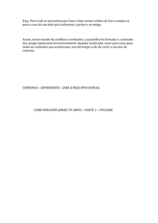 Emy. Pois Leah se aproveitou que Sam e Emy seriam vinhos de Sue e sempre ia
para a casa de sua mãe para infernizar a prima e ex amiga.



Assim, nesse mundo de conflitos e confusões, a quadrilha foi formada e a amizade
dos amigos Quileustes foi terrivelmente abalada, tendo Jake como para raios para
todas as confusões que aconteciam, sem dá tempo a ele de curtir a sua dor de
cotovelo.




CONTINUA – SOFRIMENTO – JAKE X NESS (PVO DUPLO).




        COMO NINGUÉM JAMAIS TE AMOU – PARTE 1 – PVO JAKE
 