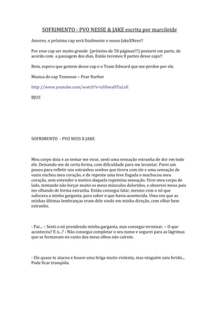 SOFRIMENTO - PVO NESSE & JAKE escrita por marcileide
Amores, o próximo cap será finalmente o nosso JakeXNess!!

Por esse cap ser muito grande (próximo de 50 páginas!!!) postarei em parte, de
acordo com a passagem dos dias. Então teremos 8 partes desse caps!!

Bem, espero que gostem desse cap e o Team Edward que me perdoe por ele.

Musica do cap Tennesse – Pear Harbor

http://www.youtube.com/watch?v=uVbwaHTuLvE

BJUS




SOFRIMENTO - PVO NESS X JAKE



Meu corpo doía e ao tentar me virar, senti uma sensação estranha de dor em todo
ele. Deixando-me de certa forma, com dificuldade para me levantar. Parei um
pouco para refletir nos estranhos sonhos que tivera com ele e uma sensação de
vazio encheu meu coração, e de repente uma leve fisgada o machucou meu
coração, sem entender o motivo daquela repentina sensação. Virei meu corpo de
lado, tentando não forçar muito os meus músculos doloridos, e observei meus pais
me olhando de forma estranha. Então consegui falar, mesmo com o nó que
sufocava a minha garganta, para saber o que havia acontecido. Uma vez que as
minhas últimas lembranças eram dele vindo em minha direção, com olhar bem
estranho.



- Pai... – Senti o nó prendendo minha garganta, mas consegui terminar. – O que
aconteceu? E o...? - Não consegui completar o seu nome e segurei para as lágrimas
que se formavam no canto dos meus olhos não caírem.



- Ele quase te atacou e houve uma briga muito violenta, mas ninguém saiu ferido...
Pode ficar tranqüila.
 