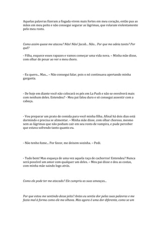 Aquelas palavras fizeram a fisgada virem mais fortes em meu coração, então pus as
mãos em meu peito e não consegui segurar as lágrimas, que rolaram violentamente
pelo meu rosto.



Como assim quase me atacou? Não! Não! Jacob... Não... Por que me odeia tanto? Por
quê?

- Filha, esquece esses rapazes e vamos começar uma vida nova. – Minha mãe disse,
com olhar de pesar ao ver o meu choro.



- Eu quero... Mas... – Não consegui falar, pois o nó continuava apertando minha
garganta.



- De hoje em diante você não colocará os pés em La Push e não se envolverá mais
com nenhum deles. Entendeu? - Meu pai falou duro e só consegui assentir com a
cabeça.



- Vou preparar um prato de comida para você minha filha. Afinal há dois dias está
dormindo e precisa se alimentar. – Minha mãe disse, com olhar choroso, mesmo
sem as lágrimas que não podiam cair em seu rosto de vampira, e pude perceber
que estava sofrendo tanto quanto eu.



- Não tenho fome... Por favor, me deixem sozinha. – Pedi.



- Tudo bem! Mas esqueça de uma vez aquela raça de cachorros! Entendeu? Nunca
será possível um amor com qualquer um deles. – Meu pai disse e deu as costas,
com minha mãe saindo logo atrás.



Como ele pode ter me atacado? Ele cumpriu as suas ameaças...



Por que estou me sentindo desse jeito? Antes eu sentia dor pelas suas palavras e me
fazia mal à forma como ele me olhava. Mas agora é uma dor diferente, como se um
 