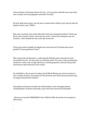 imenso abismo se formasse dentro de mim... Por que estou sentindo meu corpo doer,
meu coração com essas fisgadas estranhas? Por quê?



Eu teria dado tanto amor, mas ele quis a minha morte. Então eu juro que de hoje em
diante só terá o meu “ÓDIO”...



Mas como vou fazer para sentir ódio dele? Será que conseguirei odiá-lo? Tenho que
forçar meu coração a lutar contra isso que sinto... Contra esse desespero que me
consome... Essa saudade de uma coisa que nunca tive.



Como posso sentir saudade de alguém que nunca foi meu? De beijos que nunca
ganhei? E nunca ganharei! Como?



Meu corpo grita em desespero e cada segundo deitada nessa cama parece uma
eternidade sem ele... Por que estou me sentindo assim? Por que os meus sentimentos
mudaram e sinto como se algo apertasse a minha garganta e uma dor tão grande
machucasse cada músculo do meu corpo?



Eu amaldiçôo o dia em que te conheci, Jacob Black! Mesmo que precise arrancar o
meu coração do peito, irei esquecê-lo!! Eu prometo isso!! Nunca mais permitirei que
me magoe dessa forma!! Nunca!!



Suas palavras ficaram ecoando em minha cabeça e não conseguia pensar
racionalmente. Só querer que tudo o que vivia fosse um terrível pesadelo.



- Querem um acordo? RARARARA!!! Isso é hilário!! Não há acordo com vampiros e
aberrações.

.

.

.
 