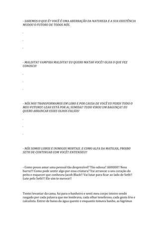 - SABEMOS O QUE É!! VOCÊ É UMA ABERRAÇÃO DA NATUREZA E A SUA EXISTÊNCIA
MUDOU O FUTORO DE TODOS NÓS.

.

.

.



- MALDITA!! VAMPIRA MALDITA!! EU QUERO MATAR VOCÊ!! OLHA O QUE FEZ
CONOSCO!

.

.

.



- NÓS NOS TRANSFORMAMOS EM LOBO E POR CAUSA DE VOCÊ EU PERDI TODO O
MEU FUTURO!! LEAH ESTÁ POR AI, SUMIDA!! TUDO VIROU UM BAGUNÇA!! EU
QUERO ARRANCAR ESSES OLHOS FALSOS!

.

.

.



- NÓS SOMOS LOBOS E INIMIGOS MORTAIS. E COMO ALFA DA MATILHA, PROIBO
SETH DE CONTINUAR COM VOCÊ!! ENTENDEU!!



- Como posso amar uma pessoal tão desprezível? Tão odiosa? AHHHH!! Ness
burra!!! Como pode sentir algo por essa criatura? Vai arrancar o seu coração do
peito e esquecer que conheceu Jacob Black!! Vai lutar para ficar ao lado de Seth!!
Lute pelo Seth!!! Ele sim te merece!!



Tentei levantar da cama, fui para o banheiro e senti meu corpo inteiro sendo
rasgado por cada palavra que me lembrava, cada olhar tenebroso, cada gesto frio e
calculista. Entrei de baixo da água quente e enquanto tomava banho, as lágrimas
 