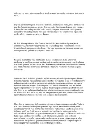 rolavam em meu rosto, somando-se ao desespero que sentia pelo amor que nunca
teria.



Depois que me enxuguei, coloquei a camisola e voltei para cama, onde permanecei
por dia. Sem me render aos apelos desesperados da minha mãe para sair, comer e
ir à escola. Pois nada para mim tinha sentido naquele momento e tinha que me
concentrar em cada palavra, para que o meu ódio por ele só crescesse e pudesse
me fortalecer novamente através da dor.



Os dias foram passando e fui ficando muito fraca, evitando qualquer tipo de
alimentação, até mesmo caçar e meu pai se viu obrigado a colocar soro e fazer
transfusões de sangue em mim. Para evitar que morresse de fraqueza, apesar dos
meus protestos, pois estava disposta a morrer.



Naquele momento a vida não tinha o menor sentido para mim. E viver só
prolongaria o sofrimento que sentia a cada segundo que se passava e me lembrava
das vezes que nos encontramos, e da forma como me tratou. O que me dava certeza
que não havia mais esperanças para mim e desejava realmente morrer naquele
momento.



Acordava todas as noites gritando, após o mesmo pesadelo que se repetia, com o
lobo me atacando e dilacerando furiosamente o meu corpo. E era socorrida sempre
pela minha mãe, que dizia que meu pai não tinha estrutura emocional para ver o
meu sofrimento e preferia ficar longe de casa nesses momentos. Isso me dava e
ligeira impressão que ele estava fugindo dos meus pensamentos e sabia bem que
não deveria ser nada agradável está na minha mente nesse momento tão doloroso
de minha vida. Mas ele era o meu pai e esperava um pouco do seu carinho, sendo
ignorada completamente mesmo com os apelos da minha mãe.



Mais dias se passaram e Sofi começou a trazer os deveres para eu estudar. Todavia
não tinha o menor ânimo para aprender algo novo e o meu desinteresse pelos
estudos era visível. Mas minha mãe insistia que eu fizesse as tarefas e aprendesse
todas as matérias. E até passava as tardes me explicando tudo o que tinha
dificuldade de aprender. Só que minha mente não conseguia se fixar nada e filtrava
tudo o que não fosse referente à Jacob Black. Então, mesmo com todos se
empenhando em minha recuperação, minha mente sempre estava naquele olhar
tenebroso e nas palavras que tanto me machucavam, fazendo a fisgada repuxar
meu coração violentamente a cada lembrança que tinha.
 