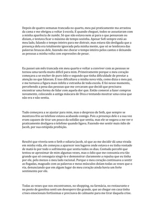 Depois de quatro semanas trancada no quarto, meu pai praticamente ma arrastou
da cama e me obrigou a voltar à escola. E quando cheguei, todos se assustaram com
a minha aparência de zumbi. Só que não estava nem ai para o que pensavam ou
diziam, e tentava ficar o máximo de tempo sozinha. Apesar Sofi sempre está ao
meu lado, falando o tempo inteiro para me distrair, mas estava tão desligada que a
presença dela era totalmente ignorada pela minha mente, que só se lembrava das
palavras bruscas dele, fazendo-me chorar o tempo inteiro pelos cantos e deixando
as pessoas a minha volta com expressões de pesar.



Eu passei um mês trancada em meu quarto e voltar a conviver com as pessoas se
tornou uma tarefa muito difícil para mim. Primeiramente porque o meu coração
começava a se encher de puro ódio e segundo que tinha dificuldade de prestar a
atenção no que falavam. E isso dificultava a minha nova vida, como dizia o meu pai,
e me tornava a figura mais infeliz e estranha de toda escola. E foi nesse momento,
percebendo a pena das pessoas que me cercavam que decidi que precisava
encontrar uma forma de lidar com aquela dor que. Então comecei a fazer compras
novamente, colocando a antiga máscara de Diva e tentando mostrar uma coisa que
não era e não sentia.



Tudo começava a se ajustar para mim, mas o desprezo de Seth, que sempre se
mostrava frio ao telefone estava acabando comigo. Pois a presença dele e a sua voz
eram capazes de tirar um pouco da solidão que sentia, mas ele se negava a me ver e
praticamente desligava o telefone quando ligava. Fazendo-me sentir mais ódio de
Jacob, por sua estúpida proibição.



Resolvi que viveria sem o Seth e odiaria Jacob, só que ao me decidir dá uma virada
em minha vida, ele começou a aparecer nos lugares onde estava e eu tinha vontade
de matá-lo por todo o sofrimento que sentia todos os dias. Contudo percebi que
tentou se aproximar de mim algumas vezes, mas o ódio que me consumia era tão
grande que só conseguia xingá-lo e demonstrar claramente a repulsa que eu tinha
por ele, pelo menos o meu lado racional. Porque o meu coração continuava a sentir
as fisgadas, magoado com as palavras e meus músculos doíam todas as vezes que o
via, denunciando que em algum lugar do meu coração ainda havia um forte
sentimento por ele.



Todas as vezes que nos encontramos, no shopping, na farmácia, no restaurante e
no posto de gasolina senti um desespero tão grande, que ao chegar em casa tinha
crises emocionais fortíssimas e precisava de calmante para me tirar daquela crise.
 