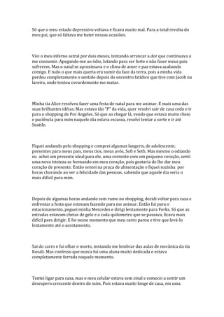 Só que o meu estado depressivo voltava e ficava muito mal. Para a total revolta do
meu pai, que só faltava me bater nessas ocasiões.



Vivi o meu inferno astral por dois meses, tentando arrancar a dor que continuava a
me consumir. Apegando-me ao ódio, lutando para ser forte e não fazer meus pais
sofrerem. Mas o natal se aproximava e o clima de amor e paz estava acabando
comigo. E tudo o que mais queria era sumir da face da terra, pois a minha vida
perdeu completamente o sentido depois do encontro fatídico que tive com Jacob na
lareira, onde tentou covardemente me matar.



Minha tia Alice resolveu fazer uma festa de natal para me animar. E mais uma das
suas brilhantes idéias. Mas estava tão “P” da vida, quer resolvi sair de casa cedo e ir
para o shopping de Por Angeles. Só que ao chegar lá, vendo que estava muito cheio
e paciência para mim naquele dia estava escassa, resolvi tentar a sorte e ir até
Seattle.



Fiquei andando pelo shopping e comprei algumas langeris, de adolescente;
presentes para meus pais, meus tios, meus avós, Sofi e Seth. Mas mesmo o odiando
eu achei um presente ideal para ele, uma corrente com um pequeno coração, senti
uma nova tristeza se formando em meu coração, pois gostaria de lhe dar meu
coração de presente. Então sentei na praça de alimentação e fiquei sozinha por
horas chorando ao ver a felicidade das pessoas, sabendo que aquele dia seria o
mais difícil para mim.



Depois de algumas horas andando sem rumo no shopping, decidi voltar para casa e
enfrentar a festa que estavam fazendo para me animar. Então fui para o
estacionamento, peguei minha Mercedes e dirigi lentamente para Forks. Só que as
estradas estavam cheias de gelo e a cada quilometro que se passava, ficava mais
difícil para dirigir. E foi nesse momento que meu carro parou e tive que levá-lo
lentamente até o acostamento.



Sai do carro e fui olhar o morto, tentando me lembrar das aulas de mecânica da tia
Rosali. Mas confesso que nunca fui uma aluna muito dedicada e estava
completamente ferrada naquele momento.



Tentei ligar para casa, mas o meu celular estava sem sinal e comecei a sentir um
desespero crescente dentro de mim. Pois estava muito longe de casa, em uma
 